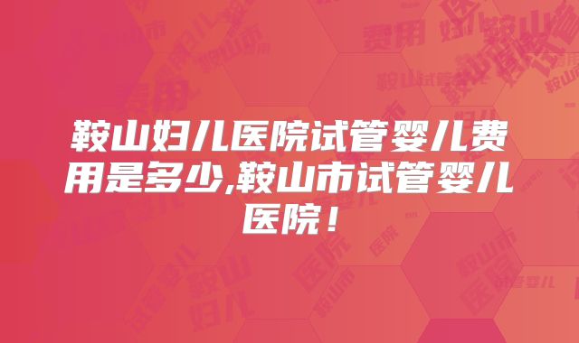鞍山妇儿医院试管婴儿费用是多少,鞍山市试管婴儿医院！