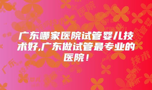广东哪家医院试管婴儿技术好,广东做试管最专业的医院!