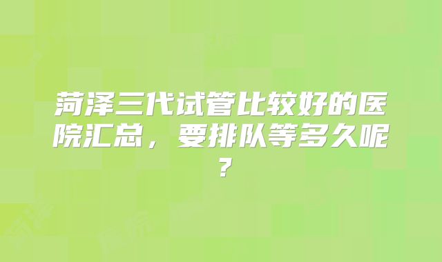菏泽三代试管比较好的医院汇总，要排队等多久呢？