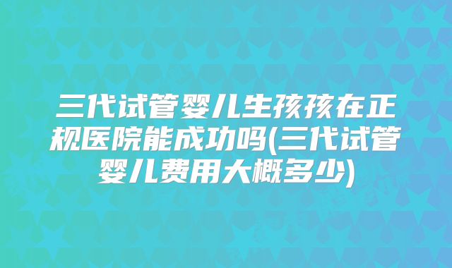 三代试管婴儿生孩孩在正规医院能成功吗(三代试管婴儿费用大概多少)