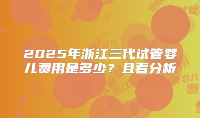 2025年浙江三代试管婴儿费用是多少？且看分析