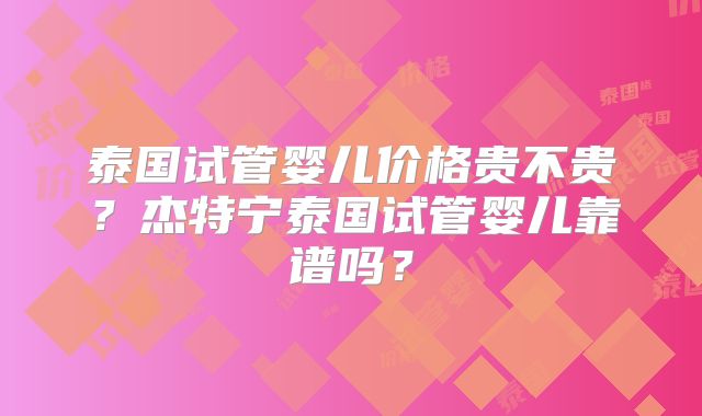 泰国试管婴儿价格贵不贵？杰特宁泰国试管婴儿靠谱吗？