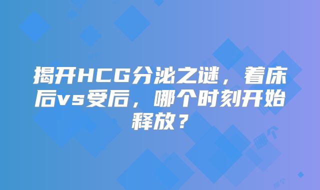 揭开HCG分泌之谜,着床后vs受后,哪个时刻开始释放?