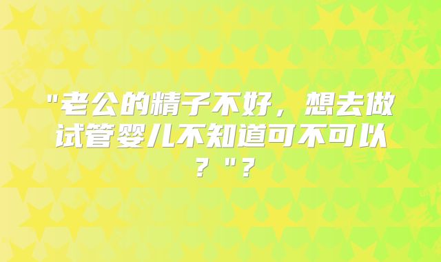 "老公的精子不好，想去做试管婴儿不知道可不可以？"？
