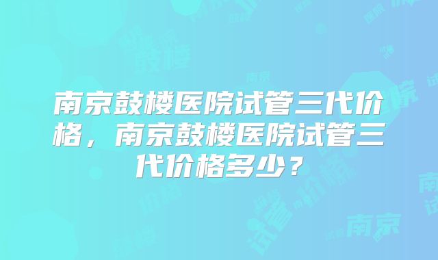 南京鼓楼医院试管三代价格,南京鼓楼医院试管三代价格多少?
