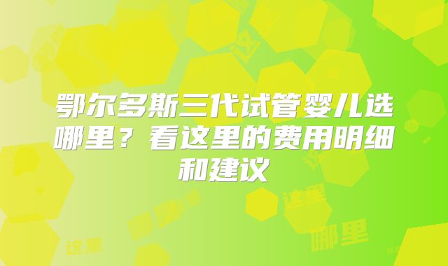 鄂尔多斯三代试管婴儿选哪里？看这里的费用明细和建议