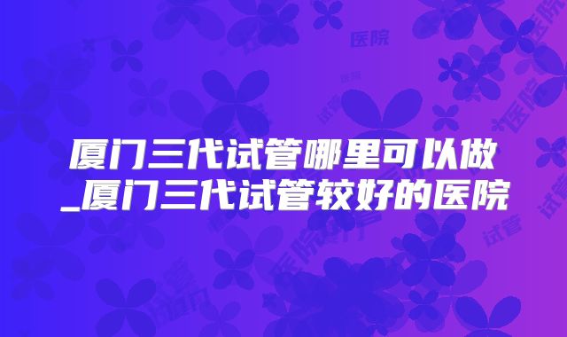 厦门三代试管哪里可以做_厦门三代试管较好的医院