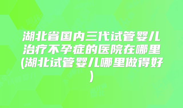 湖北省国内三代试管婴儿治疗不孕症的医院在哪里(湖北试管婴儿哪里做得好)