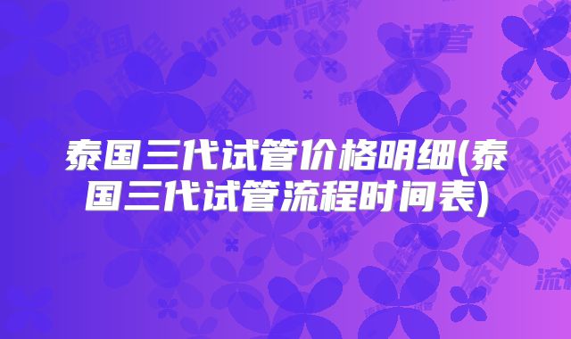 泰国三代试管价格明细(泰国三代试管流程时间表)