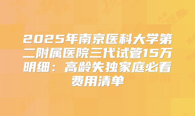 2025年南京医科大学第二附属医院三代试管15万明细:高龄失独家庭必看费用清单
