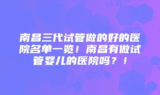 南昌三代试管做的好的医院名单一览!南昌有做试管婴儿的医院吗?!