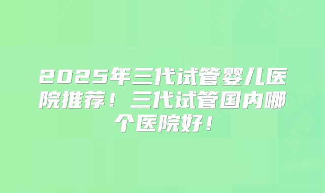 2025年三代试管婴儿医院推荐！三代试管国内哪个医院好！