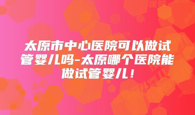 太原市中心医院可以做试管婴儿吗-太原哪个医院能做试管婴儿！