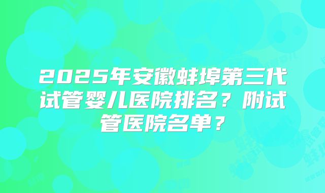 2025年安徽蚌埠第三代试管婴儿医院排名？附试管医院名单？