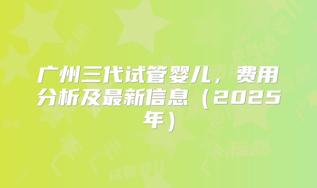 广州三代试管婴儿,费用分析及最新信息(2025年)
