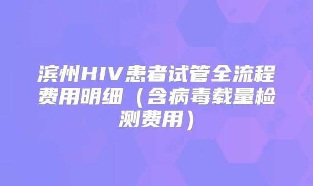 滨州HIV患者试管全流程费用明细（含病毒载量检测费用）