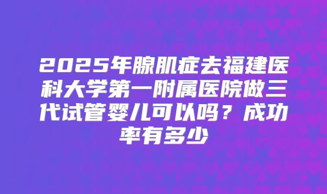 2025年腺肌症去福建医科大学第一附属医院做三代试管婴儿可以吗？成功率有多少