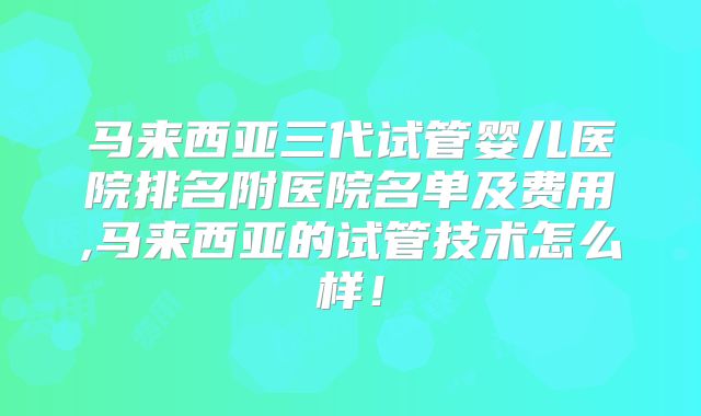 马来西亚三代试管婴儿医院排名附医院名单及费用,马来西亚的试管技术怎么样！