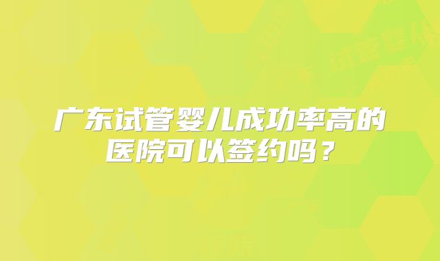 广东试管婴儿成功率高的医院可以签约吗?