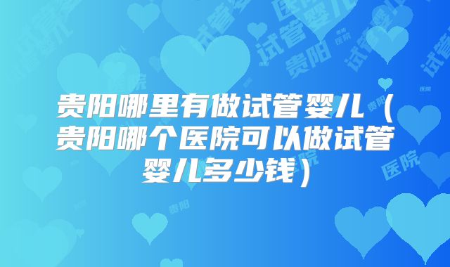 贵阳哪里有做试管婴儿（贵阳哪个医院可以做试管婴儿多少钱）