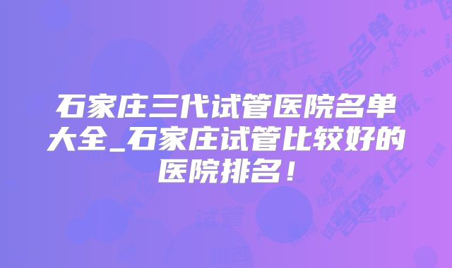 石家庄三代试管医院名单大全_石家庄试管比较好的医院排名！