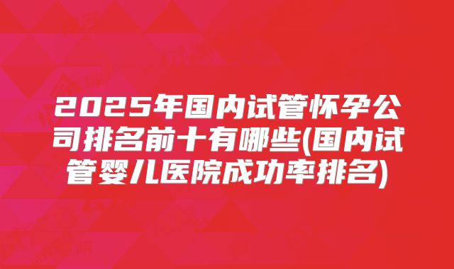 2025年国内试管怀孕公司排名前十有哪些(国内试管婴儿医院成功率排名)