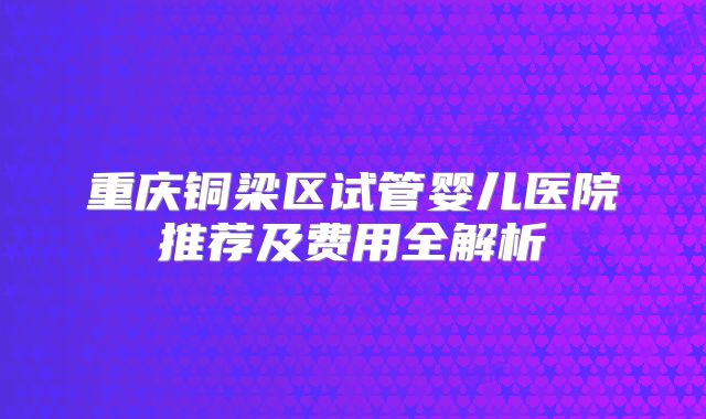重庆铜梁区试管婴儿医院推荐及费用全解析