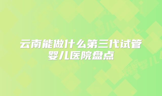 云南能做什么第三代试管婴儿医院盘点