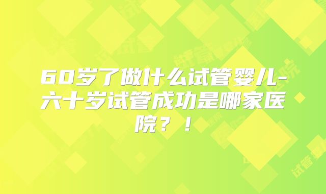 60岁了做什么试管婴儿-六十岁试管成功是哪家医院?!