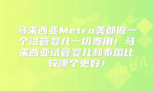 马来西亚Metro美都做一个试管婴儿一切费用！马来西亚试管婴儿和泰国比较哪个更好！