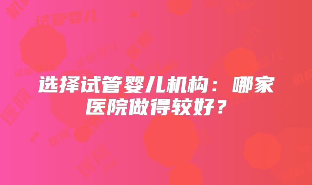 选择试管婴儿机构:哪家医院做得较好?