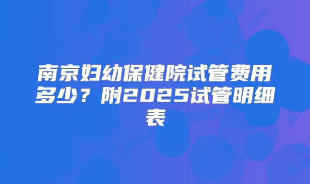 南京妇幼保健院试管费用多少？附2025试管明细表