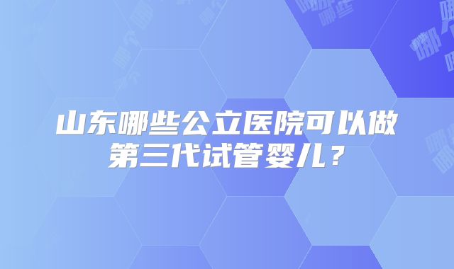山东哪些公立医院可以做第三代试管婴儿?