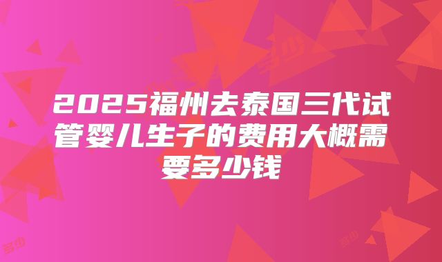 2025福州去泰国三代试管婴儿生子的费用大概需要多少钱