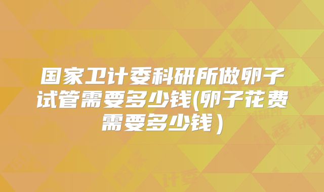 国家卫计委科研所做卵子试管需要多少钱(卵子花费需要多少钱)