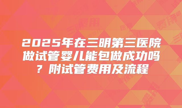 2025年在三明第三医院做试管婴儿能包做成功吗？附试管费用及流程