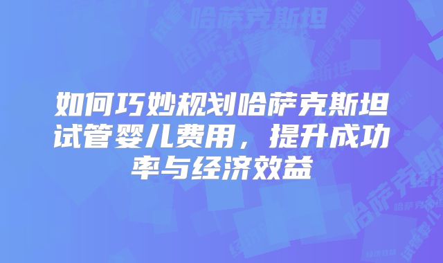 如何巧妙规划哈萨克斯坦试管婴儿费用，提升成功率与经济效益