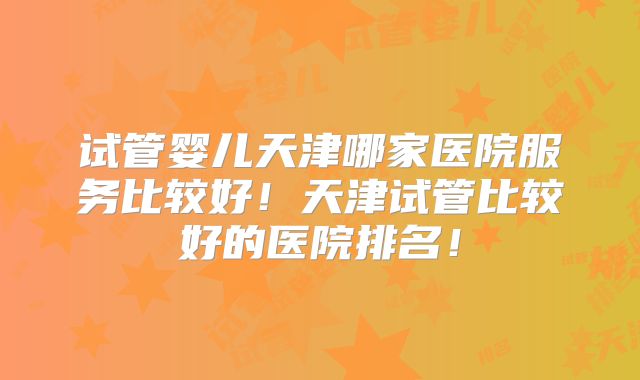 试管婴儿天津哪家医院服务比较好！天津试管比较好的医院排名！