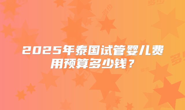 2025年泰国试管婴儿费用预算多少钱?