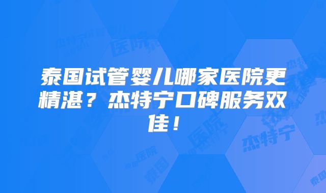 泰国试管婴儿哪家医院更精湛？杰特宁口碑服务双佳！
