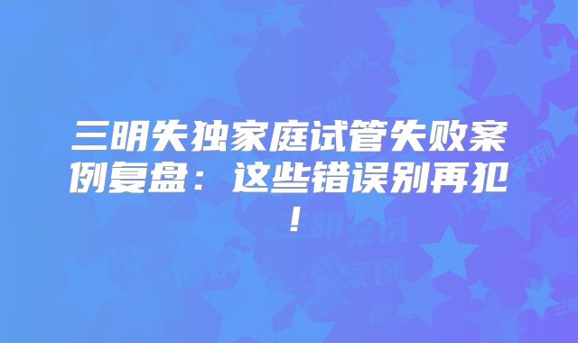 三明失独家庭试管失败案例复盘：这些错误别再犯！