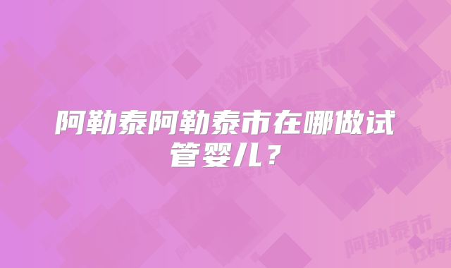 阿勒泰阿勒泰市在哪做试管婴儿？