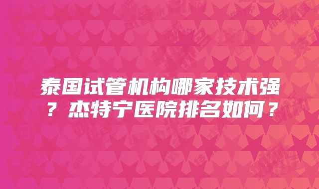 泰国试管机构哪家技术强？杰特宁医院排名如何？