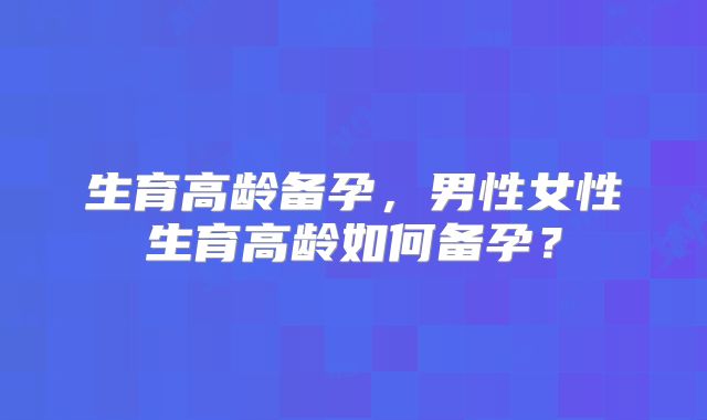 生育高龄备孕，男性女性生育高龄如何备孕？