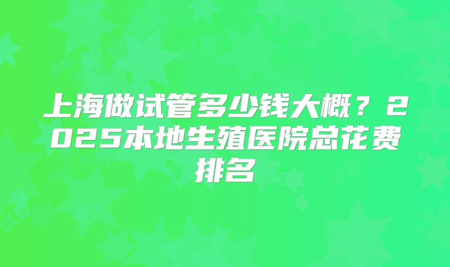 上海做试管多少钱大概?2025本地生殖医院总花费排名