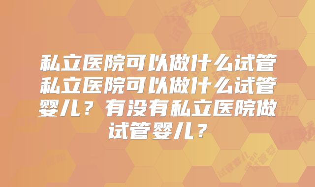 私立医院可以做什么试管私立医院可以做什么试管婴儿?有没有私立医院做试管婴儿?