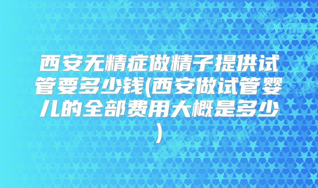西安无精症做精子提供试管要多少钱(西安做试管婴儿的全部费用大概是多少)