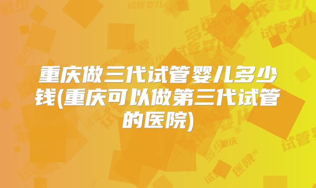 重庆做三代试管婴儿多少钱(重庆可以做第三代试管的医院)