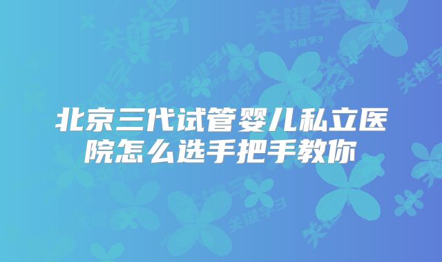 北京三代试管婴儿私立医院怎么选手把手教你