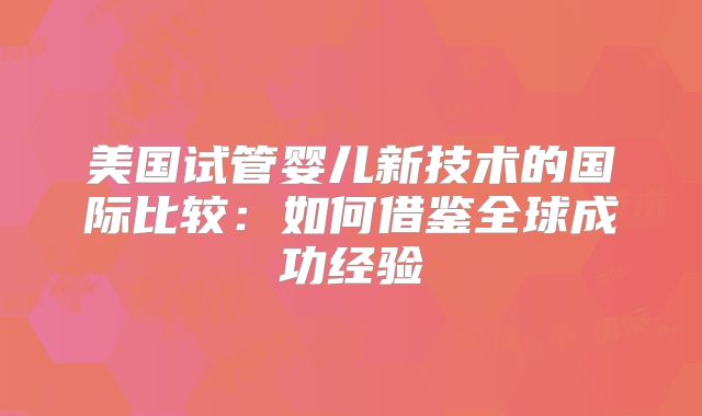 美国试管婴儿新技术的国际比较:如何借鉴全球成功经验
